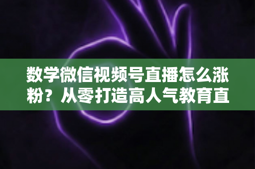 数学微信视频号直播怎么涨粉？从零打造高人气教育直播间的实战指南