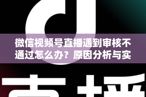 微信视频号直播遇到审核不通过怎么办？原因分析与实用解决攻略全指南
