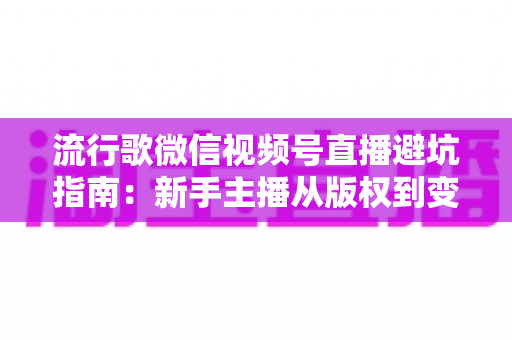 流行歌微信视频号直播避坑指南：新手主播从版权到变现的全流程实战手册