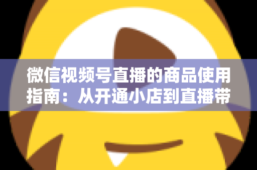 微信视频号直播的商品使用指南：从开通小店到直播带货的全流程实战解析
