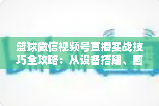 篮球微信视频号直播实战技巧全攻略：从设备搭建、画面优化到流量变现的完整指南