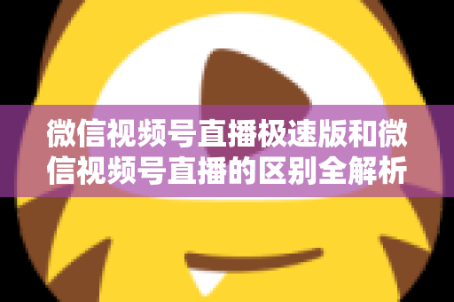 微信视频号直播极速版和微信视频号直播的区别全解析：新手主播必看的选型指南与开播技巧
