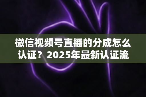 微信视频号直播的分成怎么认证？2025年最新认证流程、条件与避坑指南全解析