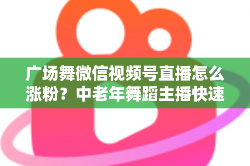 广场舞微信视频号直播怎么涨粉？中老年舞蹈主播快速吸粉实战指南