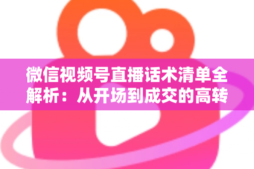 微信视频号直播话术清单全解析：从开场到成交的高转化实战指南
