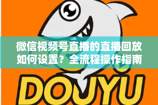 微信视频号直播的直播回放如何设置？全流程操作指南与运营价值深度解析