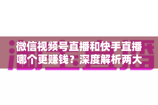 微信视频号直播和快手直播哪个更赚钱？深度解析两大平台变现真相与收益最大化指南