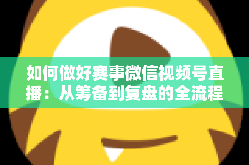 如何做好赛事微信视频号直播：从筹备到复盘的全流程实战指南