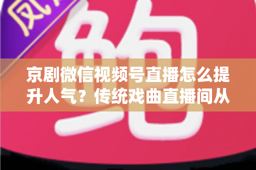 京剧微信视频号直播怎么提升人气？传统戏曲直播间从冷清到爆满的实战运营全攻略