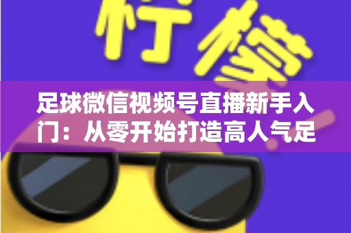 足球微信视频号直播新手入门：从零开始打造高人气足球直播间的完整实战指南