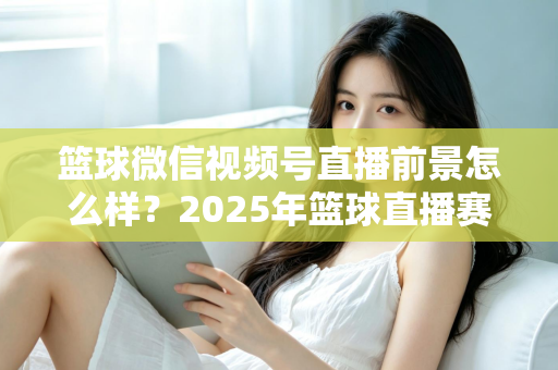 篮球微信视频号直播前景怎么样?2025年篮球直播赛道机遇、变现路径与实战策略深度解析 篮球微信视频号直播前景怎么样?2025年篮球直播赛道机遇、变现路径与实战策略深度解析