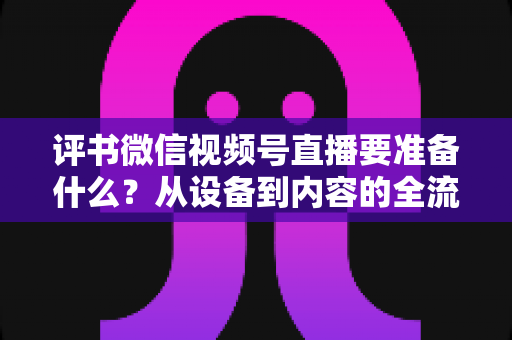 评书微信视频号直播要准备什么？从设备到内容的全流程筹备指南，助你首播人气爆棚