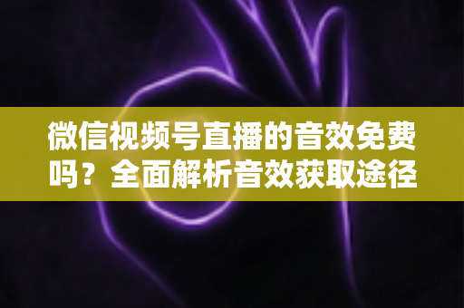 微信视频号直播的音效免费吗？全面解析音效获取途径与使用技巧