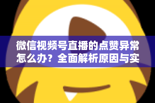 微信视频号直播的点赞异常怎么办？全面解析原因与实用解决方案指南