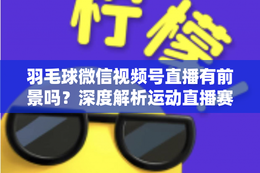 羽毛球微信视频号直播有前景吗？深度解析运动直播赛道的机会与变现路径