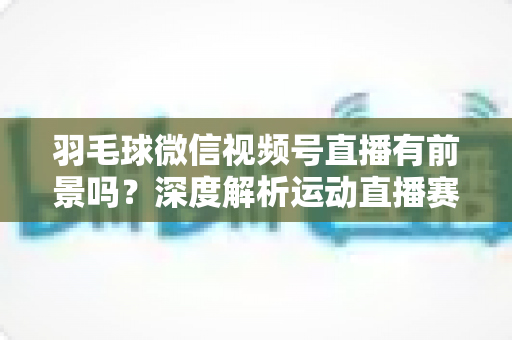 羽毛球微信视频号直播有前景吗？深度解析运动直播赛道的机会与变现路径