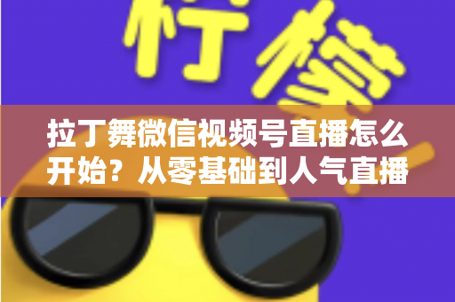 拉丁舞微信视频号直播怎么开始？从零基础到人气直播间的完整实战指南