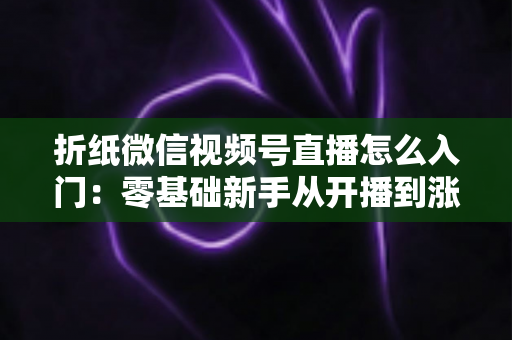 折纸微信视频号直播怎么入门：零基础新手从开播到涨粉的完整实战指南