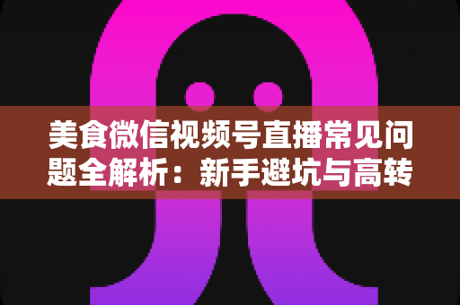 美食微信视频号直播常见问题全解析：新手避坑与高转化实战指南