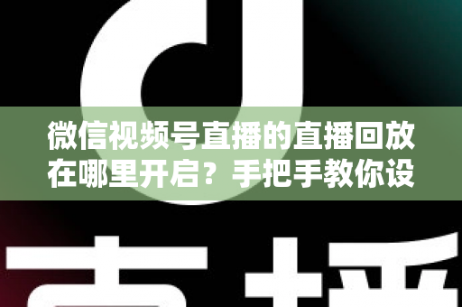 微信视频号直播的直播回放在哪里开启？手把手教你设置回放并高效管理直播内容