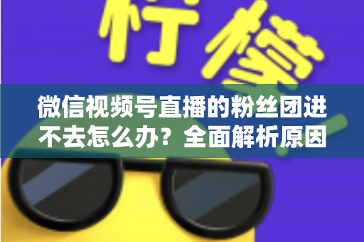 微信视频号直播的粉丝团进不去怎么办？全面解析原因与实用解决方法