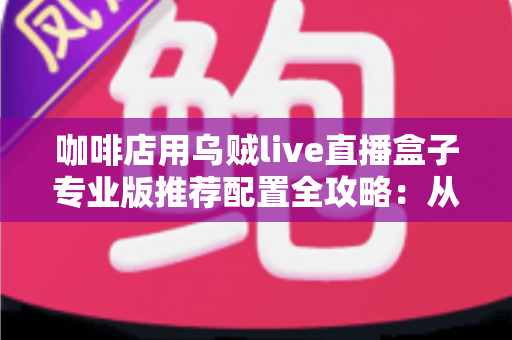 咖啡店用乌贼live直播盒子专业版推荐配置全攻略：从硬件到场景一次讲透