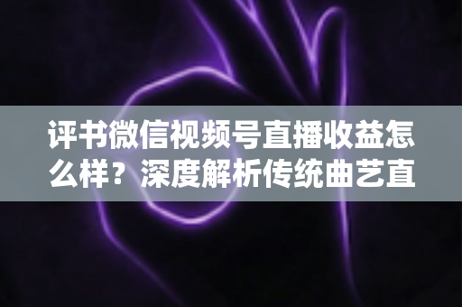 评书微信视频号直播收益怎么样？深度解析传统曲艺直播变现的机遇与挑战