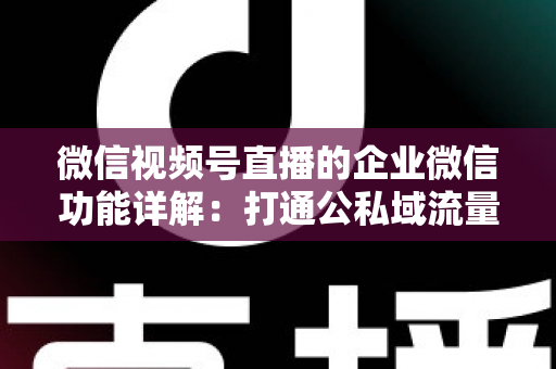 微信视频号直播的企业微信功能详解：打通公私域流量的全链路运营实战指南