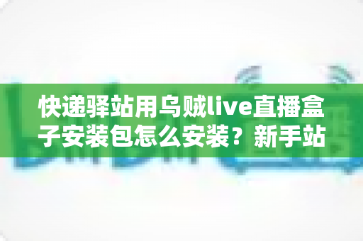 快递驿站用乌贼live直播盒子安装包怎么安装？新手站长一看就会的完整安装教程
