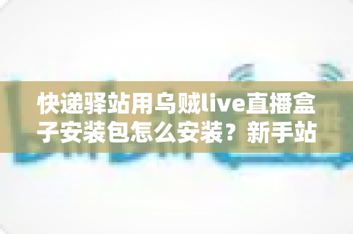 快递驿站用乌贼live直播盒子安装包怎么安装？新手站长一看就会的完整安装教程