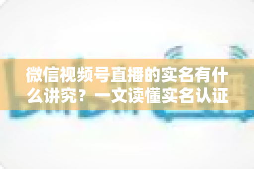 微信视频号直播的实名有什么讲究?一文读懂实名认证规则、流程与避坑指南 微信视频号直播的实名有什么讲究?一文读懂实名认证规则、流程与避坑指南