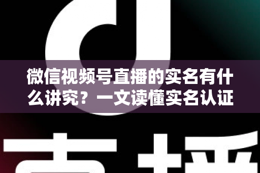 微信视频号直播的实名有什么讲究？一文读懂实名认证规则、流程与避坑指南