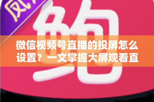 微信视频号直播的投屏怎么设置？一文掌握大屏观看直播的完整攻略