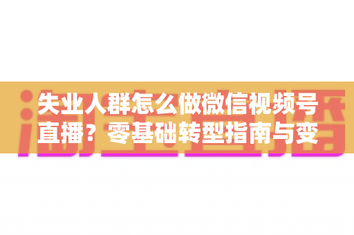 失业人群怎么做微信视频号直播？零基础转型指南与变现实战攻略