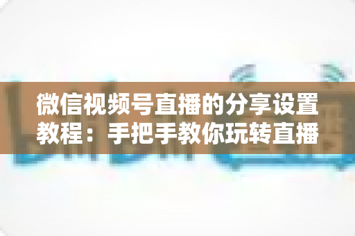 微信视频号直播的分享设置教程:手把手教你玩转直播分享,快速提升直播间人气与传播效果 微信视频号直播的分享设置教程:手把手教你玩转直播分享,快速提升直播间人气与传播效果