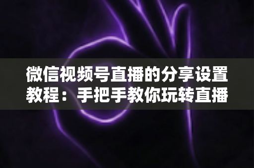 微信视频号直播的分享设置教程：手把手教你玩转直播分享，快速提升直播间人气与传播效果