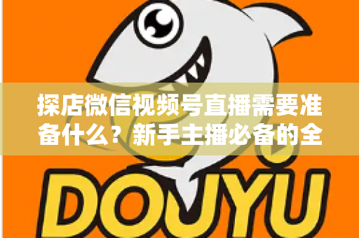 探店微信视频号直播需要准备什么？新手主播必备的全流程准备清单与避坑指南