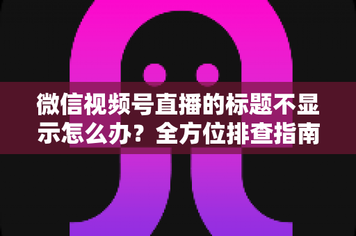 微信视频号直播的标题不显示怎么办？全方位排查指南与实用解决技巧，让直播间快速恢复正常运营