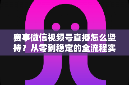 赛事微信视频号直播怎么坚持?从零到稳定的全流程实战指南 赛事微信视频号直播怎么坚持?从零到稳定的全流程实战指南