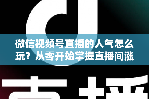 微信视频号直播的人气怎么玩？从零开始掌握直播间涨人气全攻略