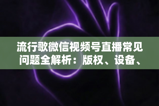 流行歌微信视频号直播常见问题全解析：版权、设备、涨粉与变现一站式实战指南
