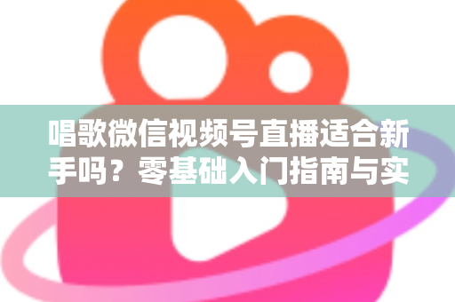 唱歌微信视频号直播适合新手吗？零基础入门指南与实战避坑全解析