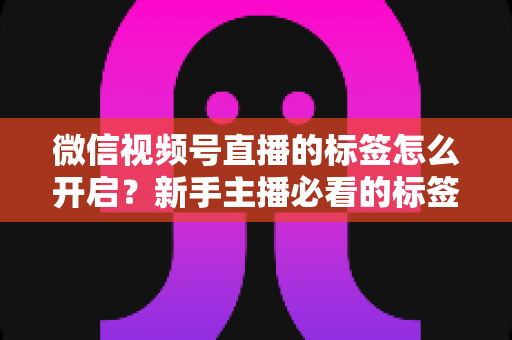 微信视频号直播的标签怎么开启？新手主播必看的标签设置教程与流量提升指南