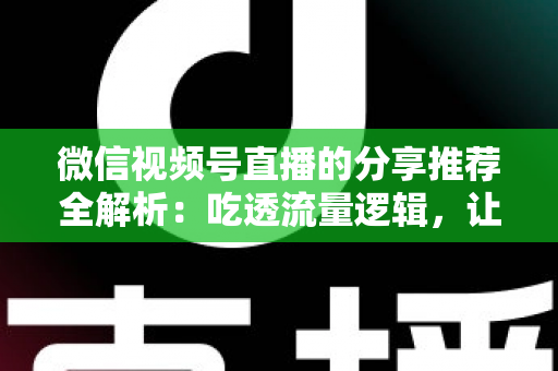 微信视频号直播的分享推荐全解析：吃透流量逻辑，让你的直播间人气倍增