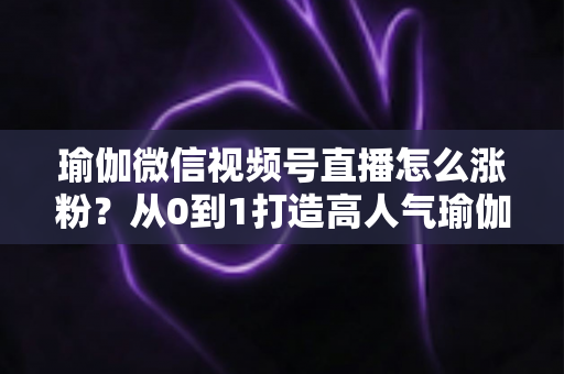 瑜伽微信视频号直播怎么涨粉？从0到1打造高人气瑜伽直播间的实战全攻略