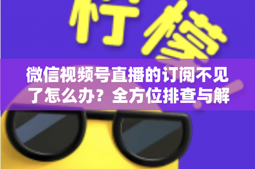 微信视频号直播的订阅不见了怎么办？全方位排查与解决方案指南