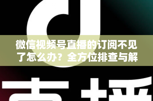 微信视频号直播的订阅不见了怎么办？全方位排查与解决方案指南