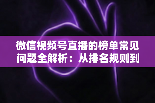微信视频号直播的榜单常见问题全解析:从排名规则到上榜技巧的一站式实用指南 微信视频号直播的榜单常见问题全解析:从排名规则到上榜技巧的一站式实用指南