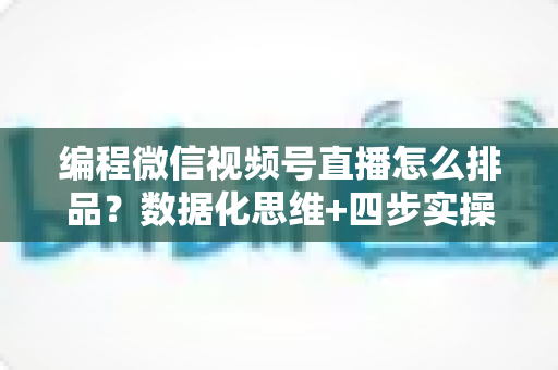 编程微信视频号直播怎么排品？数据化思维+四步实操，教你搭建高转化直播间货盘