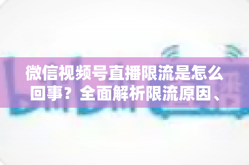 微信视频号直播限流是怎么回事？全面解析限流原因、自查方法与快速恢复技巧